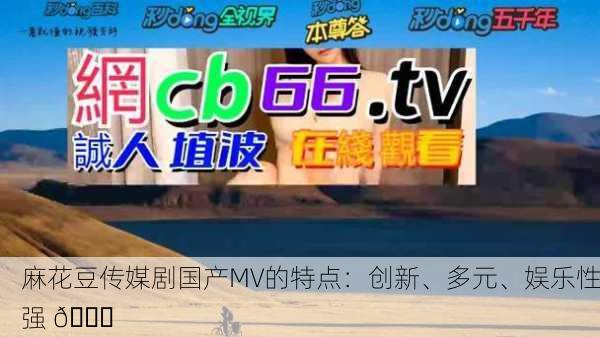 麻花豆传媒剧国产MV的特点：创新、多元、娱乐性强 🚀