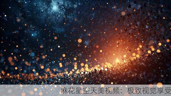 麻花星空天美视频：极致视觉享受