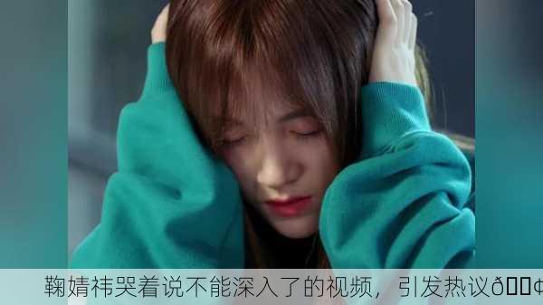 鞠婧祎哭着说不能深入了的视频，引发热议😢