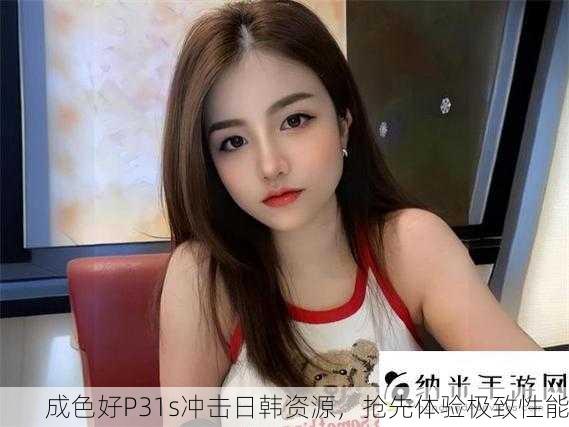 成色好P31s冲击日韩资源，抢先体验极致性能