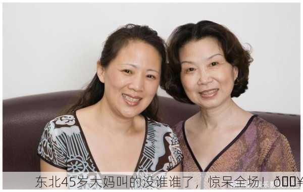 东北45岁大妈叫的没谁谁了，惊呆全场！🔥