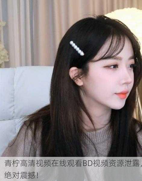 青柠高清视频在线观看BD视频资源泄露，绝对震撼！
