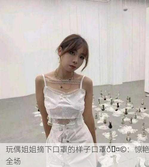 玩偶姐姐摘下口罩的样子口罩🤩：惊艳全场