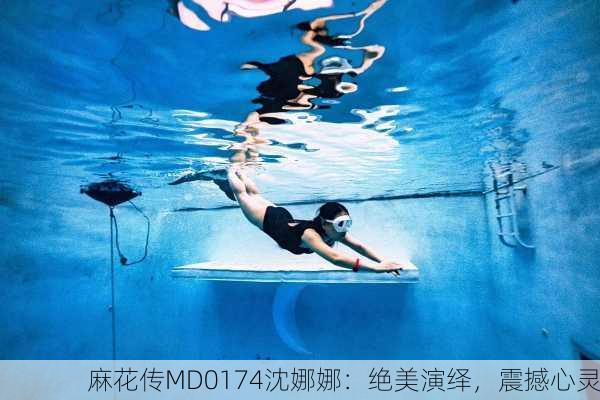 麻花传MD0174沈娜娜：绝美演绎，震撼心灵