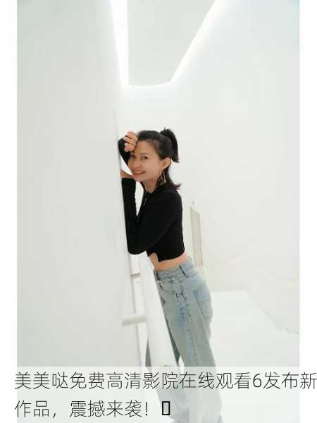 美美哒免费高清影院在线观看6发布新作品，震撼来袭！✨