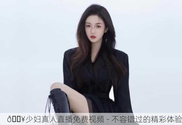 🔥少妇真人直播免费视频 - 不容错过的精彩体验