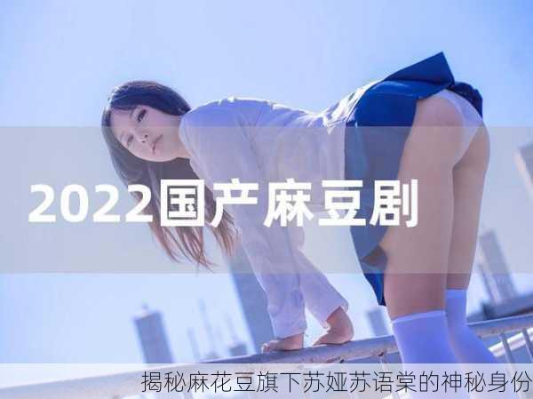 揭秘麻花豆旗下苏娅苏语棠的神秘身份