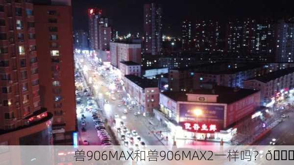 兽906MAX和兽906MAX2一样吗？🔍