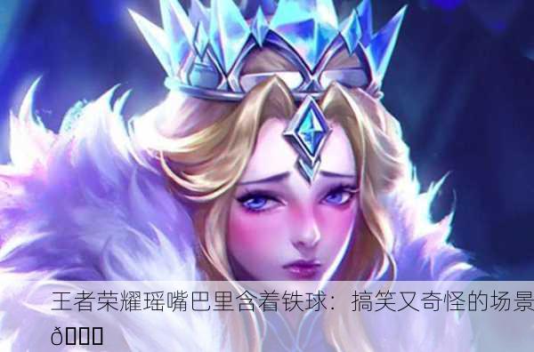 王者荣耀瑶嘴巴里含着铁球：搞笑又奇怪的场景😂