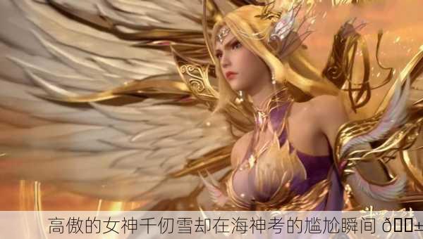 高傲的女神千仞雪却在海神考的尴尬瞬间 😱