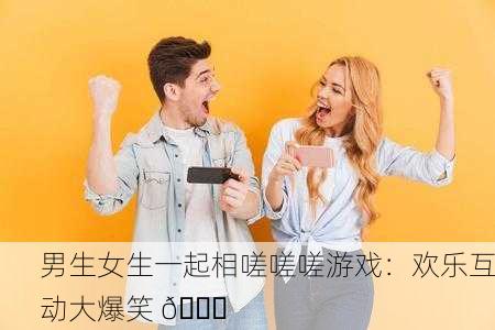 男生女生一起相嗟嗟嗟游戏：欢乐互动大爆笑 😂