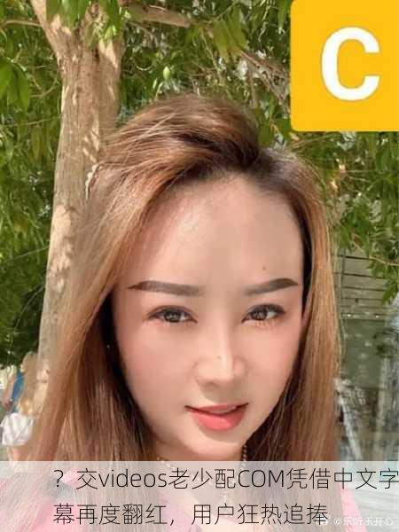 ？交videos老少配COM凭借中文字幕再度翻红，用户狂热追捧