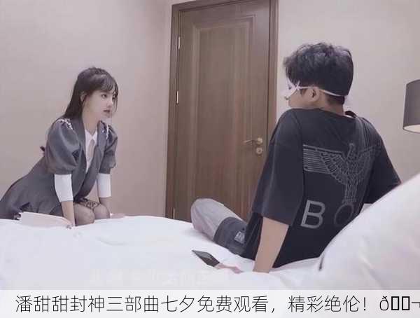 潘甜甜封神三部曲七夕免费观看，精彩绝伦！🎬