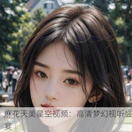 麻花天美星空视频：高清梦幻视听盛宴