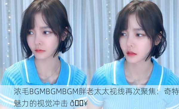 浓毛BGMBGMBGM胖老太太视线再次聚焦：奇特魅力的视觉冲击 🔥