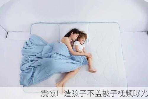 震惊！造孩子不盖被子视频曝光