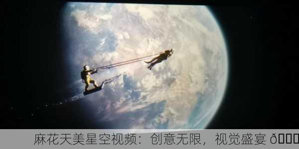 麻花天美星空视频：创意无限，视觉盛宴 🌟