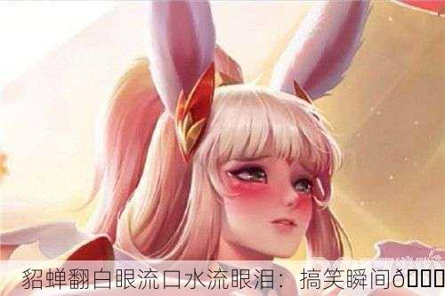 貂蝉翻白眼流口水流眼泪：搞笑瞬间😂
