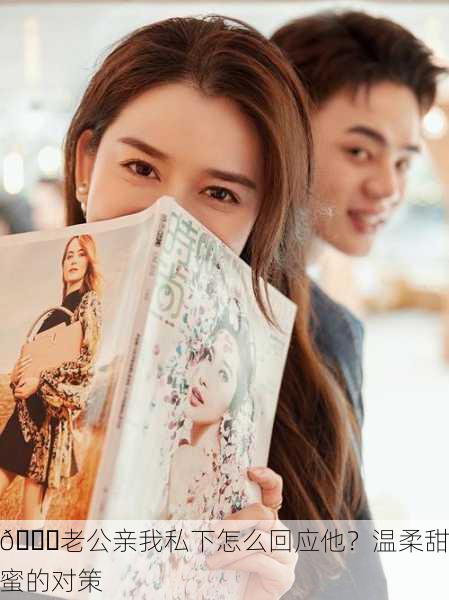 💋老公亲我私下怎么回应他？温柔甜蜜的对策