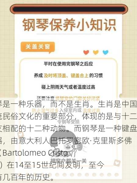 钢琴是一种乐器，而不是生肖。生肖是中国传统民俗文化的重要部分，体现的是与十二地支相配的十二种动物。而钢琴是一种键盘乐器，由意大利人巴托罗密欧·克里斯多佛利（Bartolomeo Cristofori）在14至15世纪间发明，至今已有几百年的历史。