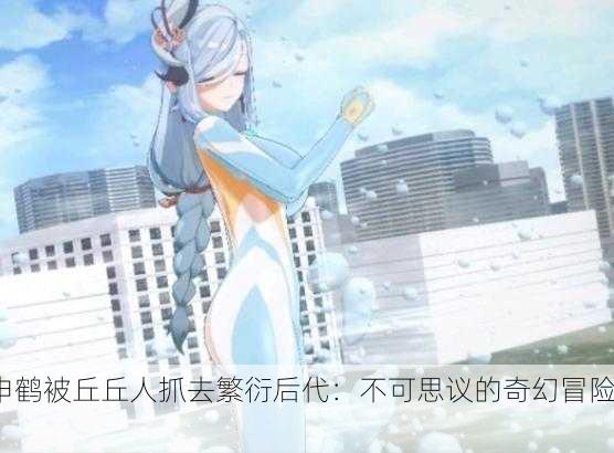 申鹤被丘丘人抓去繁衍后代：不可思议的奇幻冒险！