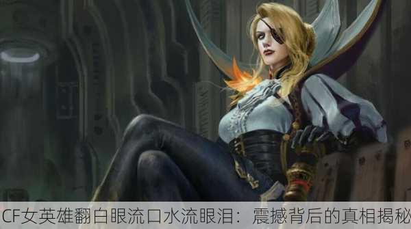 CF女英雄翻白眼流口水流眼泪：震撼背后的真相揭秘