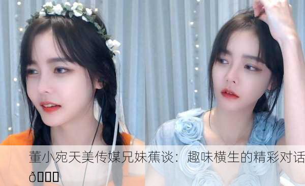 董小宛天美传媒兄妹蕉谈：趣味横生的精彩对话🎉