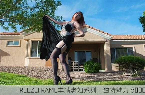 FREEZEFRAME丰满老妇系列：独特魅力 💃
