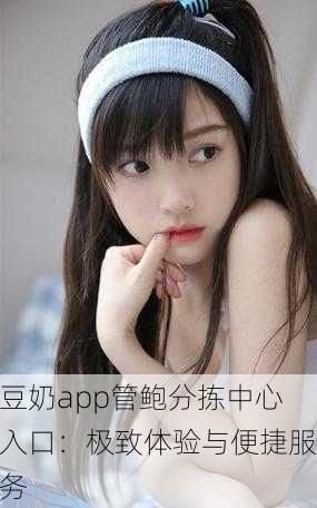 豆奶app管鲍分拣中心入口：极致体验与便捷服务