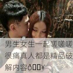 男生女生一起嗟嗟嗟很痛真人都是精品破解内容🔥