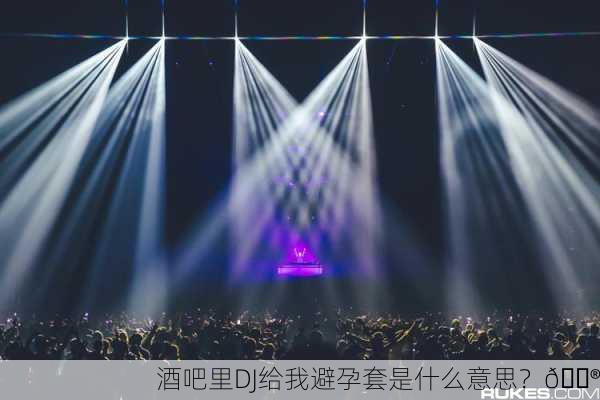 酒吧里DJ给我避孕套是什么意思？😮