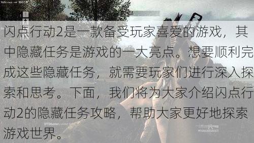 闪点行动2是一款备受玩家喜爱的游戏，其中隐藏任务是游戏的一大亮点。想要顺利完成这些隐藏任务，就需要玩家们进行深入探索和思考。下面，我们将为大家介绍闪点行动2的隐藏任务攻略，帮助大家更好地探索游戏世界。