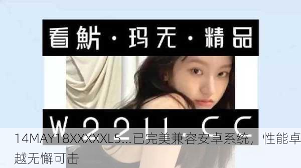 14MAY18XXXXXL5...已完美兼容安卓系统，性能卓越无懈可击