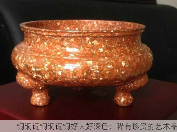 铜铜铜铜铜铜铜好大好深色：稀有珍贵的艺术品