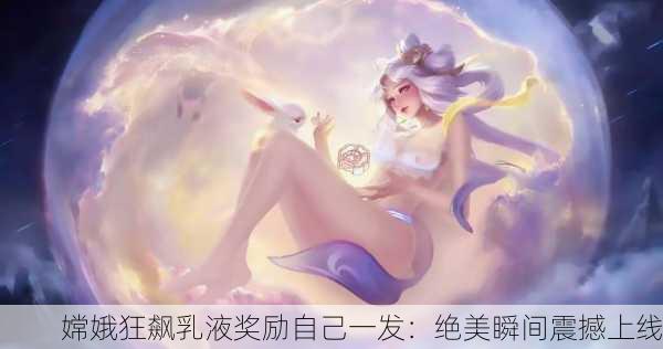 嫦娥狂飙乳液奖励自己一发：绝美瞬间震撼上线