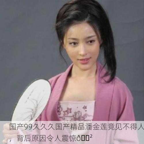 国产99久久久国产精品潘金莲竟见不得人，背后原因令人震惊😲