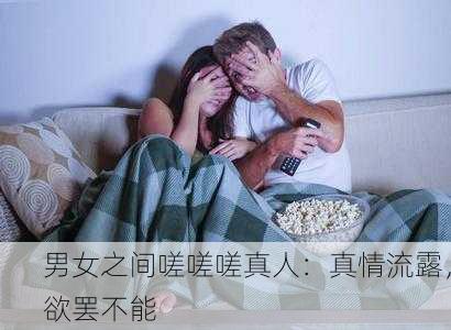 男女之间嗟嗟嗟真人：真情流露，欲罢不能