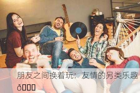 朋友之间换着玩：友情的另类乐趣 🎉