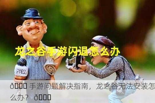 🎉 手游问题解决指南，龙之谷无法安装怎么办？ 🎉