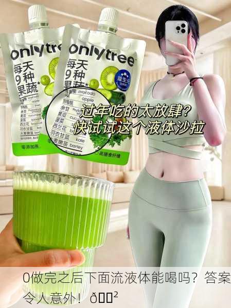 0做完之后下面流液体能喝吗？答案令人意外！😲