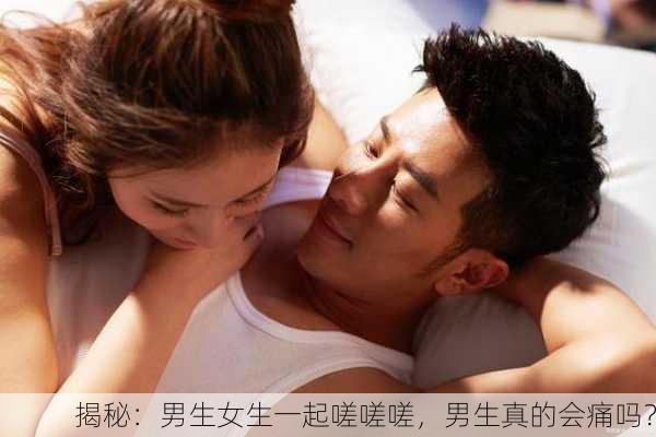揭秘：男生女生一起嗟嗟嗟，男生真的会痛吗？