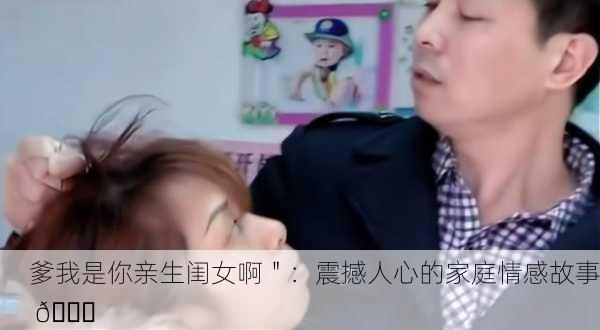 爹我是你亲生闺女啊＂：震撼人心的家庭情感故事 💔