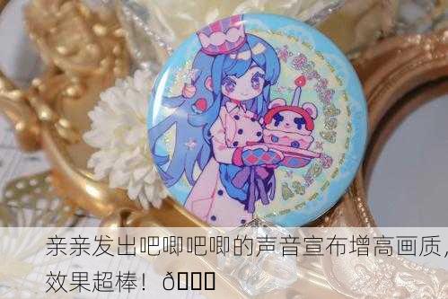 亲亲发出吧唧吧唧的声音宣布增高画质，效果超棒！🎉