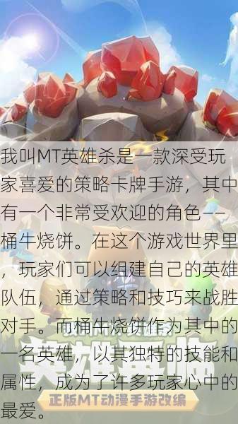 我叫MT英雄杀是一款深受玩家喜爱的策略卡牌手游，其中有一个非常受欢迎的角色——桶牛烧饼。在这个游戏世界里，玩家们可以组建自己的英雄队伍，通过策略和技巧来战胜对手。而桶牛烧饼作为其中的一名英雄，以其独特的技能和属性，成为了许多玩家心中的最爱。