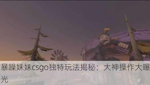 暴躁妹妹csgo独特玩法揭秘：大神操作大曝光