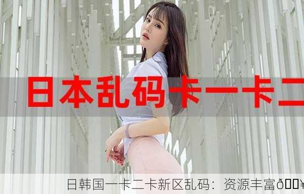 日韩国一卡二卡新区乱码：资源丰富🔥