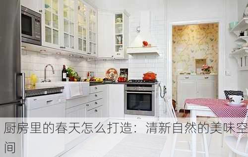 厨房里的春天怎么打造：清新自然的美味空间