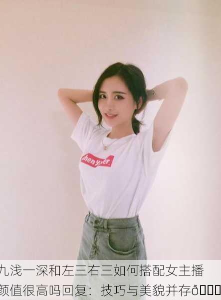 九浅一深和左三右三如何搭配女主播颜值很高吗回复：技巧与美貌并存🌟