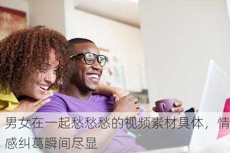 男女在一起愁愁愁的视频素材具体，情感纠葛瞬间尽显