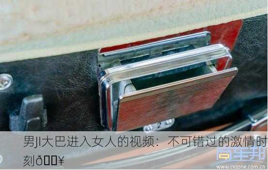 男JI大巴进入女人的视频：不可错过的激情时刻🔥